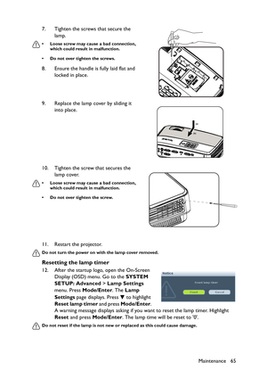 Page 65Maintenance 65 11. Restart the projector.
Do not turn the power on with the lamp cover removed.
Resetting the lamp timer
12. After the startup logo, open the On-Screen 
Display (OSD) menu. Go to the SYSTEM 
SETUP: Advanced > Lamp Settings 
menu. Press Mode/Enter. The Lamp 
Settings page displays. Press   to highlight 
Reset lamp timer and press Mode/Enter. 
A warning message displays asking if you want to reset the lamp timer. Highlight 
Reset and press Mode/Enter. The lamp time will be reset to 0.
Do...