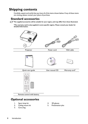 Page 8Introduction 8
Shipping contents
Carefully unpack and verify that you have all of the items shown below. If any of these items 
are missing, please contact your place of purchase.
Standard accessories
The supplied accessories will be suitable for your region, and may differ from those illustrated.
*The warranty card is only supplied in some specific regions. Please consult your dealer for 
detailed information.
Optional accessories
Projector Power cord VGA cable
Quick start guide User manual CD Warranty...