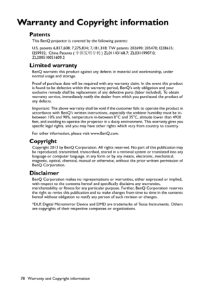 Page 78Warranty and Copyright information 78
Warranty and Copyright information
Patents
This BenQ projector is covered by the following patents:
U.S. patents 6,837,608; 7,275,834; 7,181,318; TW patents 202690; 205470; I228635; 
I259932; China Patents (中国发明专利) ZL01143168.7; ZL03119907.0; 
ZL200510051609.2
Limited warranty
BenQ warrants this product against any defects in material and workmanship, under 
normal usage and storage.
Proof of purchase date will be required with any warranty claim. In the event this...