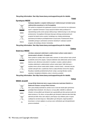 Page 92Warranty and Copyright information 92
15
Recycling information: See http://www.benq.com/support/recycle for details. 
Polski
Dyrektywa WEEE 
WEEE
BateriaUtylizacja odpadów z urzdze elektrycznych i elektronicznych lub baterii przez 
u*ytkowników prywatnych w Unii Europejskiej.   
Ten symbol na urzdzeniu lub opakowaniu oznacza, *e nie mo*e byü ono utylizowane 
razem z odpadami domowymi. Zu*yty sprz
t lub baterie nale*y przekazaü do 
odpowiedniego punktu zwrotu sprz
tu elektrycznego i...