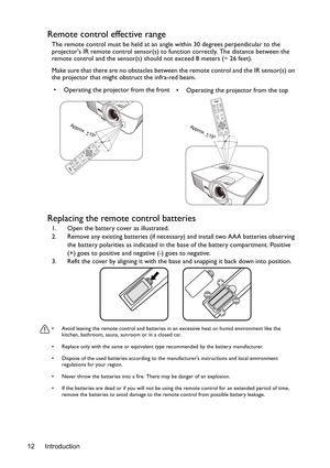 Page 12Introduction
12
Remote control effective range
The remote control must be held at an angle within 30 degrees perpendicular to the 
projectors IR remote control sensor(s) to function correctly. The distance between the 
remote control and the sensor(s) should not exceed 8 meters (~ 26 feet).
Make sure that there are no obstacles between the remote control and the IR sensor(s) on 
the projector that might obstruct the infra-red beam.
Replacing the remote control batteries
1. Open the battery cover as...