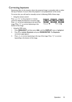 Page 19Operation 19
Correcting keystone
Keystoning refers to the situation where the projected image is noticeably wider at either 
the top or bottom. It occurs when the projector is not perpendicular to the screen. 
To correct this, you will need to manually  correct it following ONE of these steps.
•  Using the remote control
Press  /  on the projector or remote 
control to display the Keystone correction page. 
Press   to correct keystoning at the top of the 
image. Press   to correct keystoning at the...