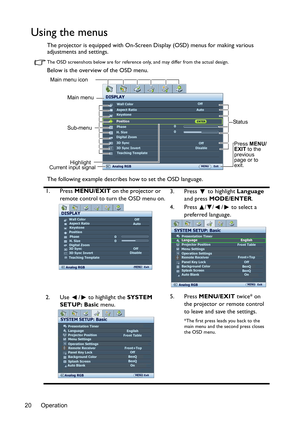 Page 20Operation
20
Using the menus
The projector is equipped with On-Screen Display (OSD) menus for making various 
adjustments and settings.
The OSD screenshots below are for reference on ly, and may differ from the actual design.
Below is the overview of the OSD menu.
The following example describes how to set the OSD language.
1. Press  MENU/EXIT  on the projector or 
remote control to turn the OSD menu on. 3. Press  to highlight 
Language 
and press  MODE/ENTER . 
4. Press  / / /  to select a  preferred...