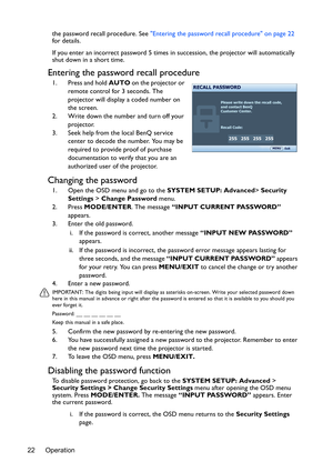 Page 22Operation
22 the password recall procedure. See 
Entering the password recall procedure on page 22  
for details.
If you enter an incorrect password 5 times in succession, the projector will automatically 
shut down in a short time.
Entering the password recall procedure
1. Press and hold  AUTO on the projector or 
remote control for 3 seconds. The 
projector will display a coded number on 
the screen.
2. Write down the number and turn off your  projector.
3. Seek help from the local BenQ service  center...