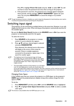 Page 23Operation 23
Press   to highlight 
Power On Lock and press  /  to select  Off. You will 
not have to enter the password next time when turning on the projector.
ii. If the password is incorrect, the password error message appears lasting for  three seconds, and the message “INPUT PASSWORD”  appears for your 
retry. You can press  MENU/EXIT to cancel the change or try another 
password.
Though the password function is disabled, you need to keep  the old password in hand should you ever need to...