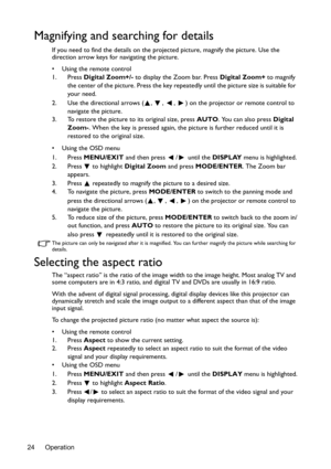 Page 24Operation
24
Magnifying and searching for details
If you need to find the details on the projected picture, magnify the picture. Use the 
direction arrow keys for navigating the picture.
•  Using the remote control
1. Press  Digital Zoom+/-  to display the Zoom bar. Press  Digital Zoom+ to magnify 
the center of the picture. Press the key repeat edly until the picture size is suitable for 
your need.
2. Use the directional arrows ( ,  ,  ,  ) on the projector or remote control to  navigate the picture....