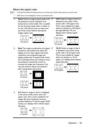 Page 25Operation 25
About the aspect ratio
•  In the pictures below, the black portions are inactive areas and the white portions are active areas.
•  OSD menus can be displayed  on those unused black areas.
1.Auto: Scales an image proportionally to fit 
the projectors native resolution in its 
horizontal or vertical width. This is suitable 
for the incoming image which is neither in 
4:3 nor 16:9 and you want to make most 
use of the screen without altering the 
images aspect ratio. 4.
16:9: Scales an image so...