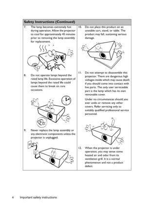 Page 4Important safety instructions
4
  
Safety Instructions (Continued)
7. The lamp becomes extremely hot 
during operation. Allow the projector 
to cool for approximately 45 minutes 
prior to removing the lamp assembly 
for replacement. 
8. Do not operate lamps beyond the  rated lamp life. Excessive operation of 
lamps beyond the rated life could 
cause them to break on rare 
occasions. 
9. Never replace the lamp assembly or  any electronic components unless the 
projector is unplugged.  10. Do not place...
