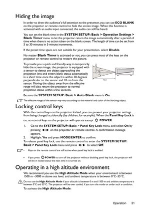 Page 31Operation 31
Hiding the image
In order to draw the audiences full attention to the presenter, you can use ECO BLANK 
on the projector or remote control to hide the screen image. When this function is 
activated with an audio input connected, the audio can still be heard. 
You can set the blank time in the 
SYSTEM SETUP: Basic > Operation Settings > 
Blank Timer  menu to let the projector return the imag e automatically after a period of 
time when there is no action taken on the blan k screen. The length...