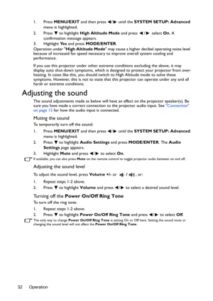 Page 32Operation
32 1. Press 
MENU/EXIT  and then press  /  until the SYSTEM SETUP: Advanced  
menu is highlighted.
2. Press  to highlight  High Altitude Mode and press  /  select  On. A 
confirmation message appears.
3. Highlight  Ye s and press  MODE/ENTER.
Operation under  High Altitude Mode  may cause a higher decibel operating noise level 
because of increased fan speed necessary to improve overall system cooling and 
performance.
If you use this projector under other extrem e conditions excluding the...