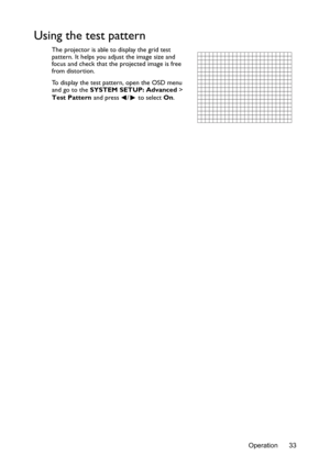 Page 33Operation 33
Using the test pattern
The projector is able to display the grid test 
pattern. It helps you adjust the image size and 
focus and check that the projected image is free 
from distortion.
To display the test pattern, open the OSD menu 
and go to the SYSTEM SETUP: Advanced  > 
Test Pattern  and press  /  to select  On. 