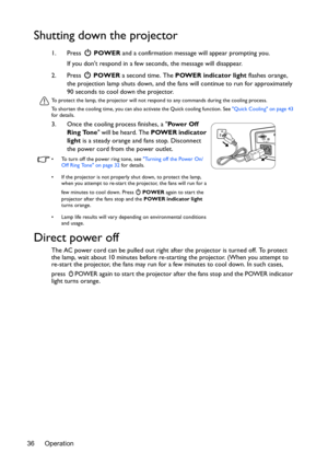 Page 36Operation
36
Shutting down the projector
1. Press   POWER and a confirmation message will appear prompting you. 
If you dont respond in a few seconds, the message will disappear.
2. Press   POWER a second time. The  POWER indicator light flashes orange, 
the projection lamp shuts down, and the fa ns will continue to run for approximately 
90 seconds to cool down the projector.
To protect the lamp, the projector will not res pond to any commands during the cooling process.
To shorten the cooling time, you...