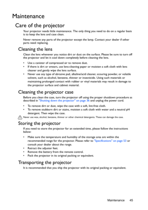 Page 45Maintenance 45
Maintenance
Care of the projector
Your projector needs little maintenance. The only thing you need to do on a regular basis 
is to keep the lens and case clean.
Never remove any parts of the projector except the lamp. Contact your dealer if other 
parts need replacing.
Cleaning the lens
Clean the lens whenever you notice dirt or dust  on the surface. Please be sure to turn off 
the projector and let it cool down co mpletely before cleaning the lens.
•  Use a canister of compressed air to...