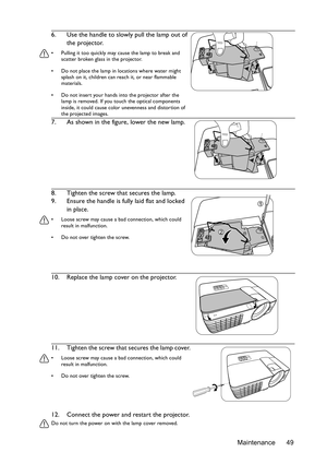 Page 49Maintenance 49
12. Connect the power and restart the projector.
Do not turn the power on with the lamp cover removed. 
6. Use the handle to slowly pull the lamp out of 
the projector.
•  Pulling it too quickly may cause the lamp to break and scatter broken glass in the projector.
•  Do not place the lamp in locations where water might  splash on it, children can re ach it, or near flammable 
materials.
•  Do not insert your hands into the projector after the  lamp is removed. If you touch the optical...