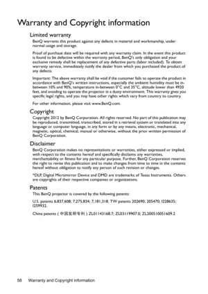 Page 58Warranty and Copyright information
58
Warranty and Copyright information
Limited warranty
BenQ warrants this product against any de fects in material and workmanship, under 
normal usage and storage.
Proof of purchase date will be required with an y warranty claim. In the event this product 
is found to be defective within the warran ty period, BenQs only obligation and your 
exclusive remedy shall be replacement of any  defective parts (labor included). To obtain 
warranty service, immediately notify...