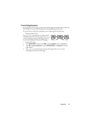 Page 19Operation 19
Correcting keystone
Keystoning refers to the situation where the projected image is noticeably wider at either the 
top or bottom. It occurs when the projector is not perpendicular to the screen. 
To correct this, you will need to manually correct it following ONE of these steps.
•  Using the remote control
Press  /  on the projector or remote control 
to display the Keystone correction page. Press   to 
correct keystoning at the top of the image. Press   
to correct keystoning at the bottom...