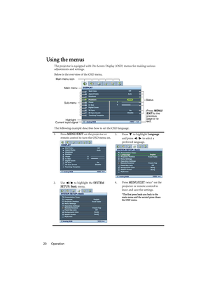 Page 20Operation 20
Using the menus
The projector is equipped with On-Screen Display (OSD) menus for making various 
adjustments and settings.
Below is the overview of the OSD menu.
The following example describes how to set the OSD language.
1. Press MENU/EXIT on the projector or 
remote control to turn the OSD menu on.3. Press  to highlight Language 
and press  /  to select a 
preferred language.
2. Use  /  to highlight the SYSTEM 
SETUP: Basic menu.4. Press MENU/EXIT twice* on the 
projector or remote...