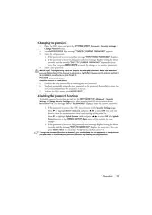 Page 23Operation 23
Changing the password
1. Open the OSD menu and go to the SYSTEM SETUP: Advanced> Security Settings > 
Change Password menu.
2. Press MODE/ENTER. The message “INPUT CURRENT PASSWORD” appears.
3. Enter the old password.
i. If the password is correct, another message “INPUT NEW PASSWORD” displays. 
ii. If the password is incorrect, the password error message displays lasting for three 
seconds, and the message “INPUT CURRENT PASSWORD” displays for your 
retry. You can press MENU/EXIT to cancel...