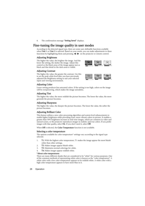 Page 28Operation 288. The confirmation message “Setting Saved” displays.
Fine-tuning the image quality in user modes
According to the detected signal type, there are some user-definable functions available 
when User 1 or User 2 is selected. Based on your needs, you can make adjustments to these 
functions by highlighting them and pressing  /  on the projector or remote control.
Adjusting Brightness
The higher the value, the brighter the image. And the 
lower the setting, the darker the image. Adjust this...