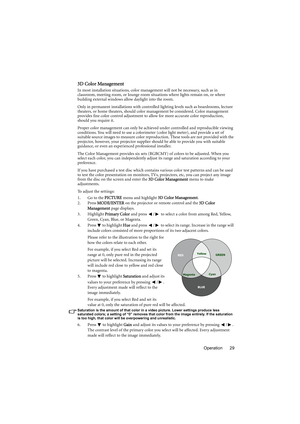 Page 29Operation 29
3D Color Management
In most installation situations, color management will not be necessary, such as in 
classroom, meeting room, or lounge room situations where lights remain on, or where 
building external windows allow daylight into the room. 
Only in permanent installations with controlled lighting levels such as boardrooms, lecture 
theaters, or home theaters, should color management be considered. Color management 
provides fine color control adjustment to allow for more accurate color...