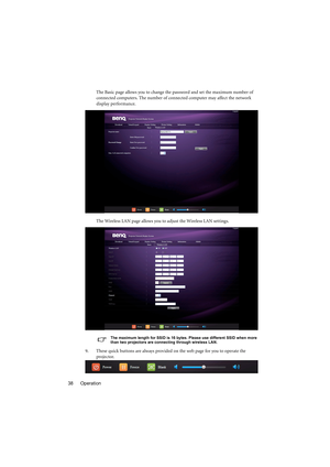Page 38Operation 38The Basic page allows you to change the password and set the maximum number of 
connected computers. The number of connected computer may affect the network 
display performance.
The Wireless LAN page allows you to adjust the Wireless LAN settings.
The maximum length for SSID is 16 bytes. Please use different SSID when more 
than two projectors are connecting through wireless LAN.
9. These quick buttons are always provided on the web page for you to operate the 
projector. 