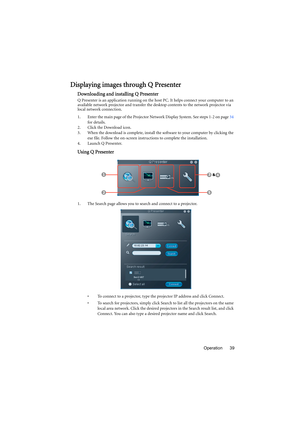 Page 39Operation 39
Displaying images through Q Presenter
Downloading and installing Q Presenter
Q Presenter is an application running on the host PC. It helps connect your computer to an 
available network projector and transfer the desktop contents to the network projector via 
local network connection.
1. Enter the main page of the Projector Network Display System. See steps 1-2 on page 34 
for details.
2. Click the Download icon.
3. When the download is complete, install the software to your computer by...