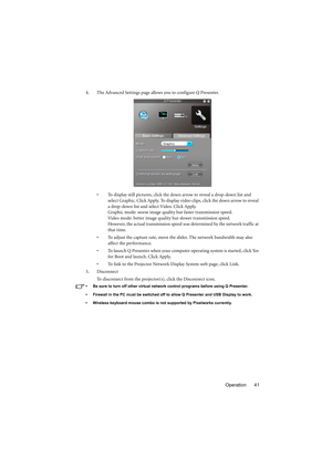 Page 41Operation 41 4. The Advanced Settings page allows you to configure Q Presenter.
• To display still pictures, click the down arrow to reveal a drop-down list and 
select Graphic. Click Apply. To display video clips, click the down arrow to reveal 
a drop-down list and select Video. Click Apply. 
Graphic mode: worse image quality but faster transmission speed.
Video mode: better image quality but slower transmission speed. 
However, the actual transmission speed was determined by the network traffic at...