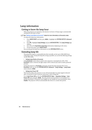 Page 54Maintenance 54
Lamp information
Getting to know the lamp hour
When the projector is in operation, the duration (in hours) of lamp usage is automatically 
calculated by the built-in timer. 
See Setting Lamp Mode as Economic below for more information on Economic mode.
To obtain the lamp hour information:
1. Press MENU/EXIT and then press  /  to highlight the SYSTEM SETUP: Advanced 
menu.
2. Press   to highlight Lamp Settings and press MODE/ENTER. The Lamp Settings page 
displays.
3. You will see the...