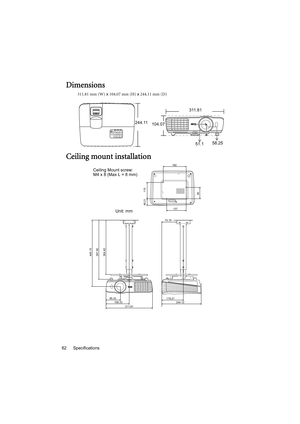 Page 62Specifications 62
Dimensions
311.81 mm (W) x 104.07 mm (H) x 244.11 mm (D)
Ceiling mount installation
311.81
244.11
104.07
51.158.25
446.15
397.90
364.40
95.33
156.33
244.12 119.21                        
74.19
311.81
137
160
46.21 115
80
Ceiling Mount screw: 
M4 x 8 (Max L = 8 mm)
Unit: mm 