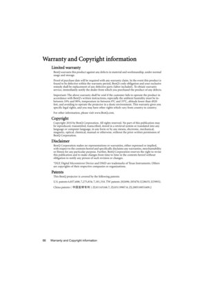 Page 66Warranty and Copyright information 66
Warranty and Copyright information
Limited warranty
BenQ warrants this product against any defects in material and workmanship, under normal 
usage and storage.
Proof of purchase date will be required with any warranty claim. In the event this product is 
found to be defective within the warranty period, BenQs only obligation and your exclusive 
remedy shall be replacement of any defective parts (labor included). To obtain warranty 
service, immediately notify the...