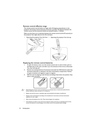 Page 12Introduction 12
Remote control effective range
The remote control must be held at an angle within 30 degrees perpendicular to the 
projectors IR remote control sensor(s) to function correctly. The distance between the 
remote control and the sensor(s) should not exceed 8 meters (~ 26 feet).
Make sure that there are no obstacles between the remote control and the IR sensor(s) on 
the projector that might obstruct the infra-red beam.
Replacing the remote control batteries
1. To open the battery cover, turn...