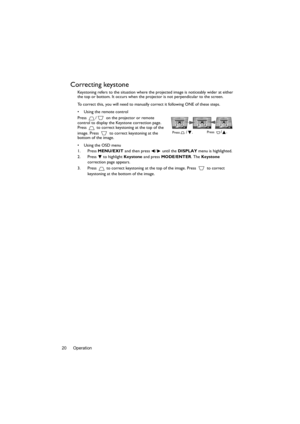 Page 20Operation 20
Correcting keystone
Keystoning refers to the situation where the projected image is noticeably wider at either 
the top or bottom. It occurs when the projector is not perpendicular to the screen. 
To correct this, you will need to manually correct it following ONE of these steps.
•  Using the remote control
Press  /  on the projector or remote 
control to display the Keystone correction page. 
Press   to correct keystoning at the top of the 
image. Press   to correct keystoning at the...