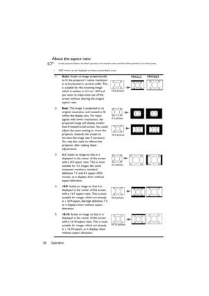 Page 26Operation 26
About the aspect ratio
•  In the pictures below, the black portions are inactive areas and the white portions are active areas.
•  OSD menus can be displayed on those unused black areas.
1.Auto: Scales an image proportionally 
to fit the projectors native resolution 
in its horizontal or vertical width. This 
is suitable for the incoming image 
which is neither in 4:3 nor 16:9 and 
you want to make most use of the 
screen without altering the images 
aspect ratio.
2.Real
: The image is...