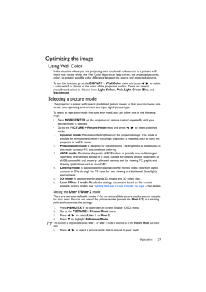 Page 27Operation 27
Optimizing the image
Using Wall Color
In the situation where you are projecting onto a colored surface such as a painted wall 
which may not be white, the Wall Color feature can help correct the projected picture’s 
colors to prevent possible color difference between the source and projected pictures.
To use this function, go to the DISPLAY > Wall Color menu and press  /  to select 
a color which is closest to the color of the projection surface. There are several 
precalibrated colors to...