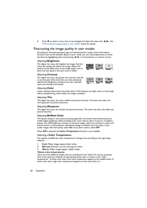 Page 28Operation 286. Press  to select a menu item to be changed and adjust the value with /. See 
Fine-tuning the image quality in user modes below for details.
Fine-tuning the image quality in user modes
According to the detected signal type and selected picture mode, some of the below 
functions may not be available. Based on your needs, you can make adjustments to these 
functions by highlighting them and pressing  /  on the projector or remote control.
Adjusting Brightness
The higher the value, the...