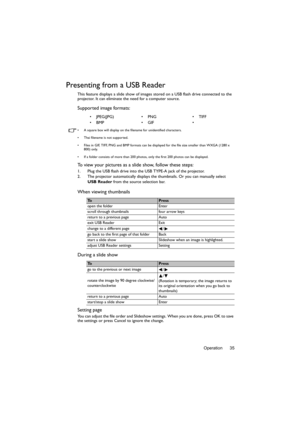Page 35Operation 35
Presenting from a USB Reader
This feature displays a slide show of images stored on a USB flash drive connected to the 
projector. It can eliminate the need for a computer source.
Supported image formats:
•  A square box will display on the filename for unidentified characters.
•  Thai filename is not supported.
•  Files in GIF, TIFF, PNG and BMP formats can be displayed for the file size smaller than WXGA (1280 x 
800) only.
•  If a folder consists of more than 200 photos, only the first...