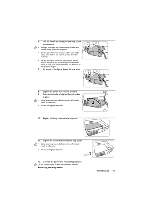 Page 51Maintenance 51 12. Connect the power and restart the projector.
Do not turn the power on with the lamp cover removed. 
Resetting the lamp timer 6. Use the handle to slowly pull the lamp out of 
the projector.
•  Pulling it too quickly may cause the lamp to break and 
scatter broken glass in the projector.
•  Do not place the lamp in locations where water might 
splash on it, children can reach it, or near flammable 
materials.
•  Do not insert your hands into the projector after the 
lamp is removed. If...