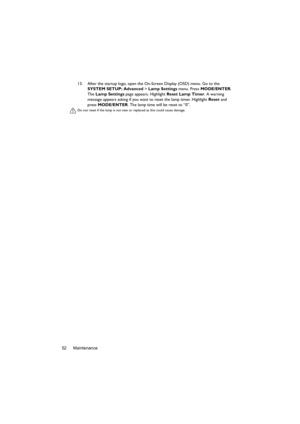 Page 52Maintenance 5213. After the startup logo, open the On-Screen Display (OSD) menu. Go to the 
SYSTEM SETUP: Advanced > Lamp Settings menu. Press MODE/ENTER. 
The Lamp Settings page appears. Highlight Reset Lamp Timer. A warning 
message appears asking if you want to reset the lamp timer. Highlight Reset and 
press MODE/ENTER. The lamp time will be reset to “0”.
Do not reset if the lamp is not new or replaced as this could cause damage.  