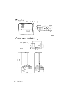 Page 56Specifications 56
Dimensions
311.81 mm (W) x 104.7 mm (H) x 244.12 mm (D)
Ceiling mount installation
311.81
244.12
104.7
Unit: mm
446.15
397.90
364.40
95.33
156.33
244.12 119.21                        
74.19
311.81
137
160
46.21 115
80
Ceiling Mount screw: M4
(Max L = 25 mm; Min L = 20 mm)
Unit: mm 