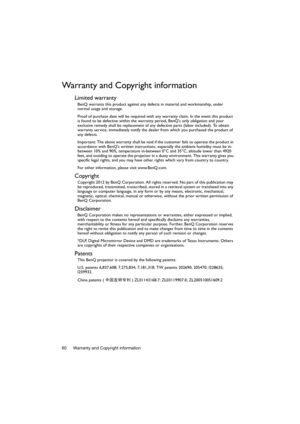 Page 60Warranty and Copyright information 60
Warranty and Copyright information
Limited warranty
BenQ warrants this product against any defects in material and workmanship, under 
normal usage and storage.
Proof of purchase date will be required with any warranty claim. In the event this product 
is found to be defective within the warranty period, BenQs only obligation and your 
exclusive remedy shall be replacement of any defective parts (labor included). To obtain 
warranty service, immediately notify the...