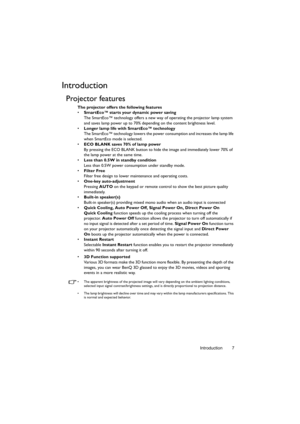 Page 7Introduction 7
Introduction
Projector features
The projector offers the following features
• SmartEco™ starts your dynamic power saving
The SmartEco™ technology offers a new way of operating the projector lamp system 
and saves lamp power up to 70% depending on the content brightness level.
• Longer lamp life with SmartEco™ technology
The SmartEco™ technology lowers the power consumption and increases the lamp life 
when SmartEco mode is selected.
• ECO BLANK saves 70% of lamp power
By pressing the ECO...