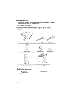 Page 8Introduction 8
Shipping contents
Carefully unpack and verify that you have all of the items shown below. If any of these items 
are missing, please contact your place of purchase.
Standard accessories
The supplied accessories will be suitable for your region, and may differ from those illustrated.
*The warranty card is only supplied in some specific regions. Please consult your dealer for detailed 
information.
Optional accessories
Projector Power cord VGA cable
Quick start guide User manual CD Warranty...