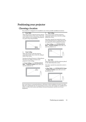 Page 13Positioning your projector 13
Positioning your projector
Choosing a location
Your projector is designed to be installed in one of four possible installation locations: 
Your room layout or personal preference will dictate which installation location you select. 
Take into consideration the size and position of your screen, the location of a suitable power 
outlet, as well as the location and distance between the projector and the rest of your 
equipment.1. Front Table
Select this location with the...