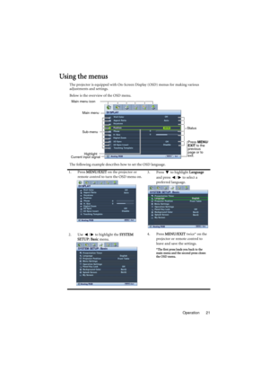 Page 21Operation 21
Using the menus
The projector is equipped with On-Screen Display (OSD) menus for making various 
adjustments and settings.
Below is the overview of the OSD menu.
The following example describes how to set the OSD language.
1. Press MENU/EXIT on the projector or 
remote control to turn the OSD menu on.3. Press  to highlight Language 
and press  /  to select a 
preferred language.
2. Use  /  to highlight the SYSTEM 
SETUP: Basic menu.4. Press MENU/EXIT twice* on the 
projector or remote...