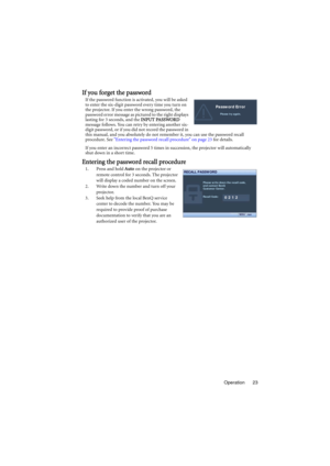 Page 23Operation 23
If you forget the password
If the password function is activated, you will be asked 
to enter the six-digit password every time you turn on 
the projector. If you enter the wrong password, the 
password error message as pictured to the right displays 
lasting for 3 seconds, and the INPUT PASSWORD 
message follows. You can retry by entering another six-
digit password, or if you did not record the password in 
this manual, and you absolutely do not remember it, you can use the password recall...