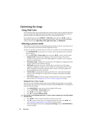Page 28Operation 28
Optimizing the image
Using Wall Color
In the situation where you are projecting onto a colored surface such as a painted wall which 
may not be white, the Wall Color feature can help correct the projected picture’s colors to 
prevent possible color difference between the source and projected pictures.
To use this function, go to the DISPLAY > Wall Color menu and press  /  to select a 
color which is closest to the color of the projection surface. There are several precalibrated 
colors to...