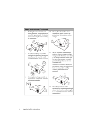 Page 4Important safety instructions 4
  
Safety Instructions (Continued)
7. The lamp becomes extremely hot 
during operation. Allow the projector 
to cool for approximately 45 minutes 
prior to removing the lamp assembly 
for replacement. 
8. Do not operate lamps beyond the 
rated lamp life. Excessive operation of 
lamps beyond the rated life could 
cause them to break on rare occasions. 
9. Never replace the lamp assembly or 
any electronic components unless the 
projector is unplugged. 10. Do not place this...