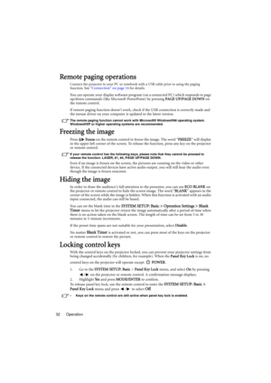 Page 32Operation 32
Remote paging operations
Connect the projector to your PC or notebook with a USB cable prior to using the paging 
function. See Connection on page 16 for details.
You can operate your display software program (on a connected PC) which responds to page 
up/down commands (like Microsoft PowerPoint) by pressing PAGE UP/PAGE DOWN on 
the remote control.
If remote paging function doesnt work, check if the USB connection is correctly made and 
the mouse driver on your computer is updated to the...
