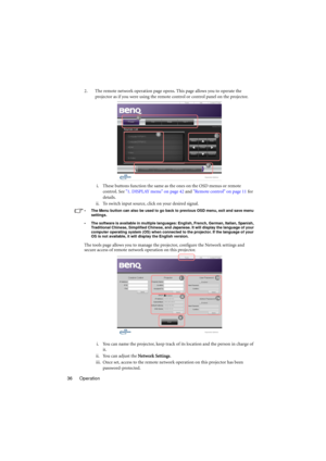 Page 36Operation 362. The remote network operation page opens. This page allows you to operate the 
projector as if you were using the remote control or control panel on the projector. 
i. These buttons function the same as the ones on the OSD menus or remote 
control. See 1. DISPLAY menu on page 42 and Remote control on page 11 for 
details.
ii. To switch input source, click on your desired signal.
•  The Menu button can also be used to go back to previous OSD menu, exit and save menu 
settings.
•  The...