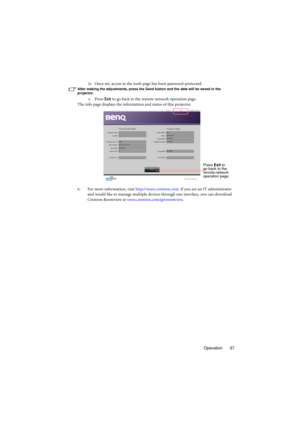Page 37Operation 37 iv. Once set, access to the tools page has been password-protected.
After making the adjustments, press the Send button and the data will be saved in the 
projector.
v. Press Exit to go back to the remote network operation page.
The info page displays the information and status of this projector.
6. For more information, visit http://www.crestron.com. If you are an IT administrator 
and would like to manage multiple devices through one interface, you can download 
Crestron Roomview at...